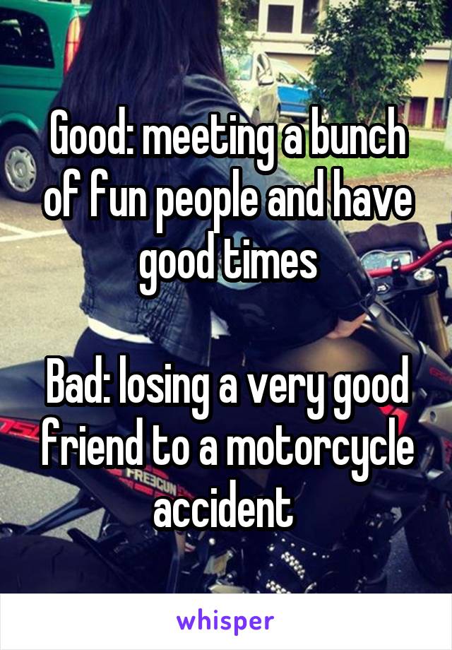 Good: meeting a bunch of fun people and have good times

Bad: losing a very good friend to a motorcycle accident 