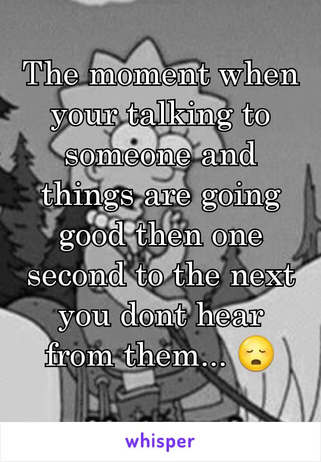 The moment when your talking to someone and things are going good then one second to the next you dont hear from them... 😳