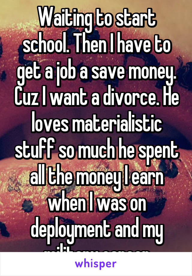 Waiting to start school. Then I have to get a job a save money. Cuz I want a divorce. He loves materialistic stuff so much he spent all the money I earn when I was on deployment and my military career