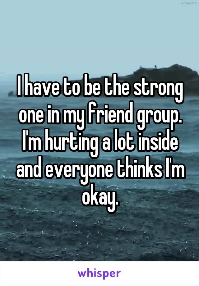 I have to be the strong one in my friend group. I'm hurting a lot inside and everyone thinks I'm okay.