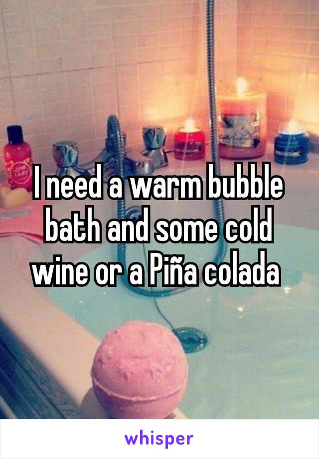 I need a warm bubble bath and some cold wine or a Piña colada 