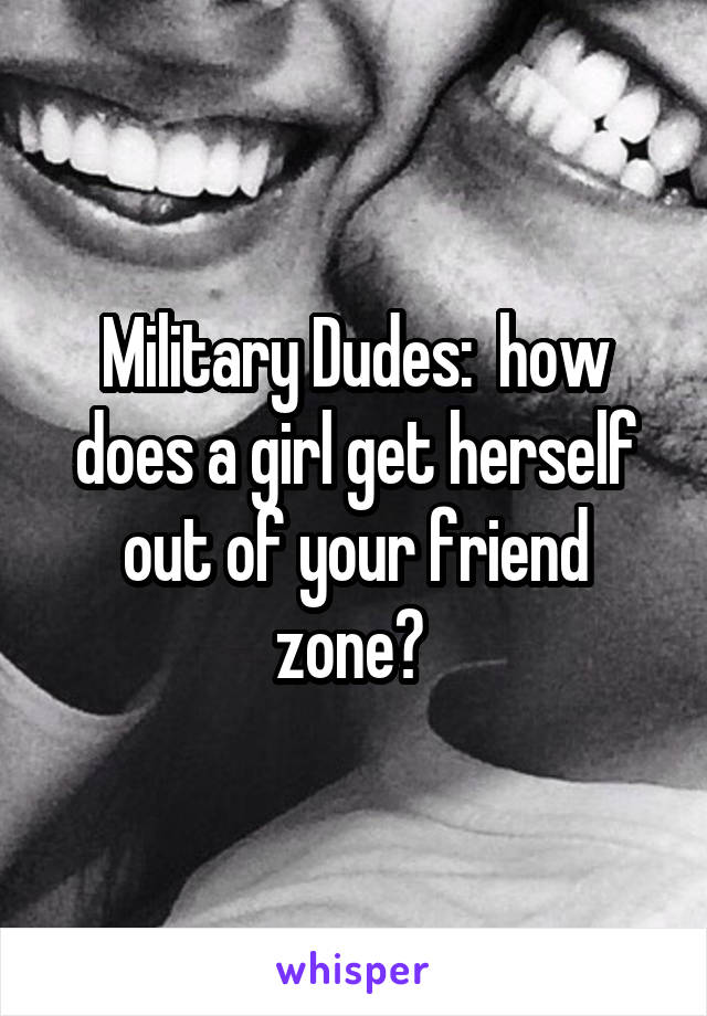 Military Dudes:  how does a girl get herself out of your friend zone? 