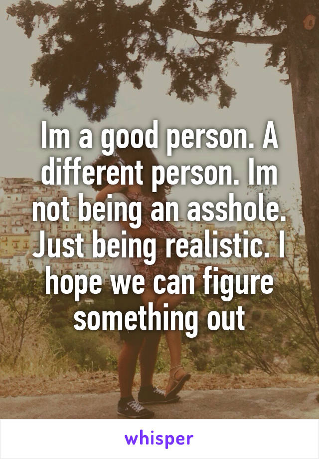 Im a good person. A different person. Im not being an asshole. Just being realistic. I hope we can figure something out