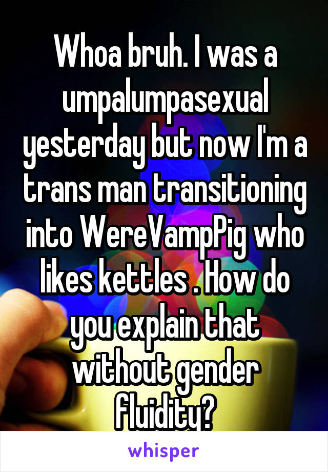 Whoa bruh. I was a umpalumpasexual yesterday but now I'm a trans man transitioning into WereVampPig who likes kettles . How do you explain that without gender fluidity?