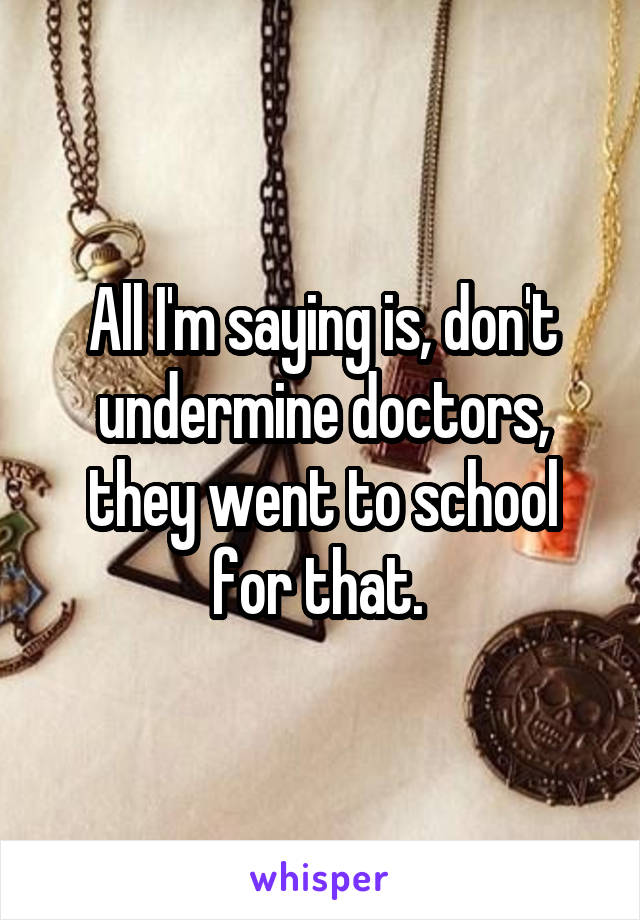 All I'm saying is, don't undermine doctors, they went to school for that. 