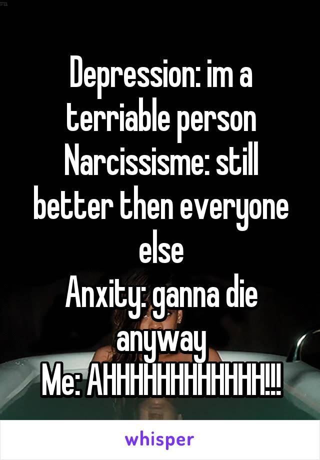 Depression: im a terriable person
Narcissisme: still better then everyone else
Anxity: ganna die anyway
Me: AHHHHHHHHHHHH!!!