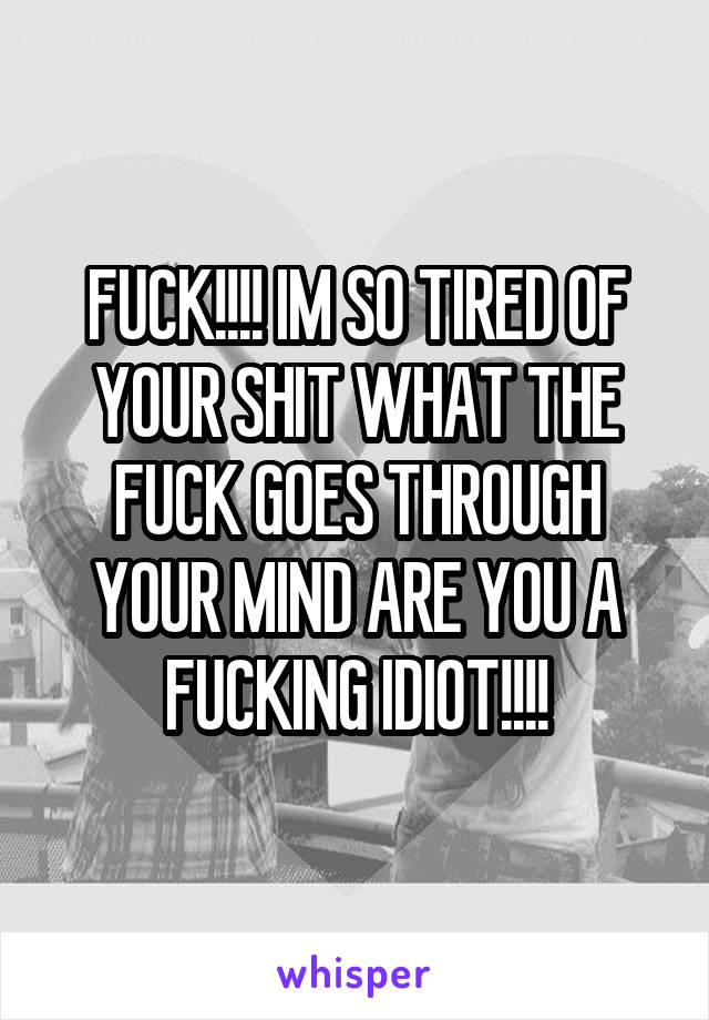 FUCK!!!! IM SO TIRED OF YOUR SHIT WHAT THE FUCK GOES THROUGH YOUR MIND ARE YOU A FUCKING IDIOT!!!!