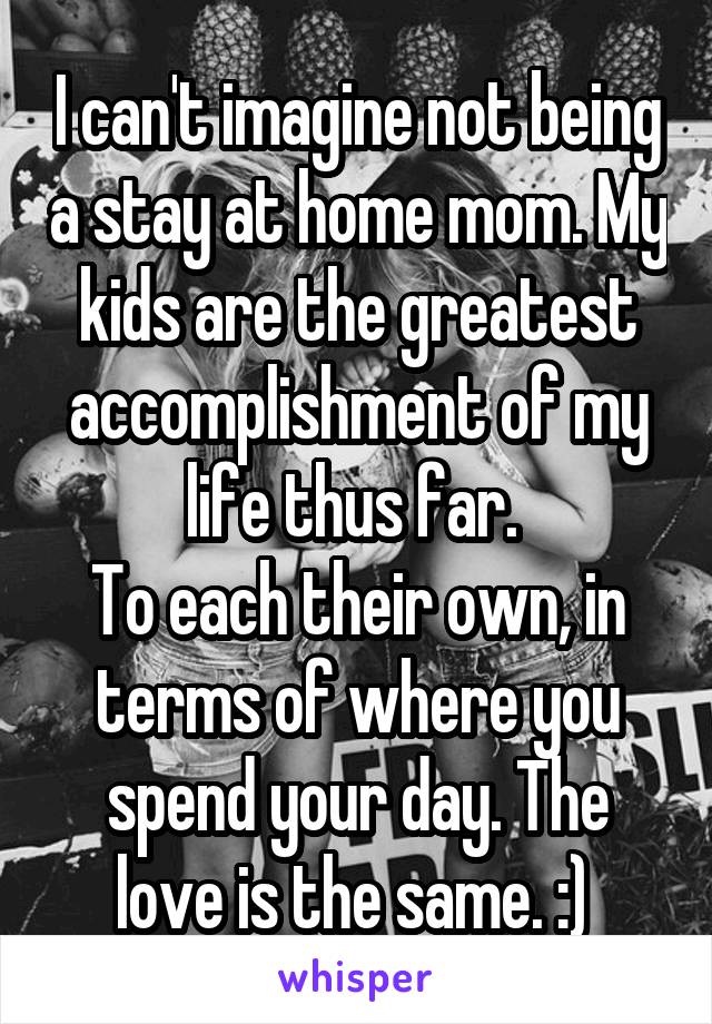 I can't imagine not being a stay at home mom. My kids are the greatest accomplishment of my life thus far. 
To each their own, in terms of where you spend your day. The love is the same. :) 