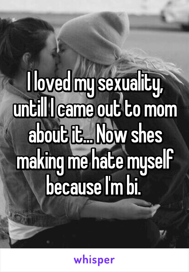 I loved my sexuality, untill I came out to mom about it... Now shes making me hate myself because I'm bi. 