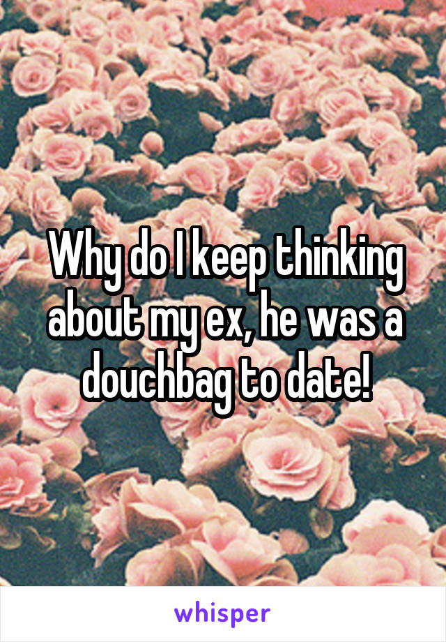 Why do I keep thinking about my ex, he was a douchbag to date!