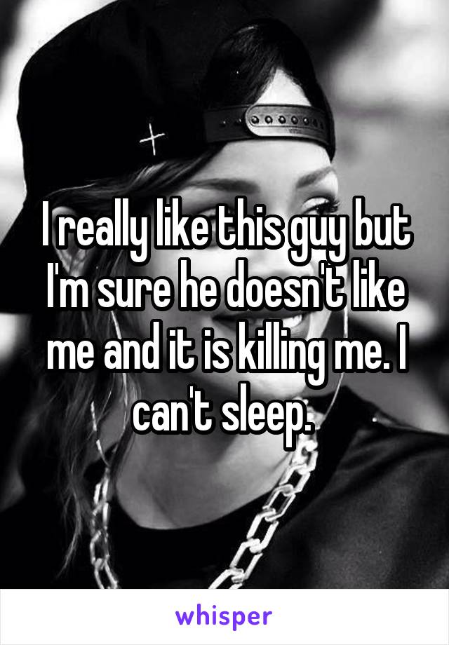 I really like this guy but I'm sure he doesn't like me and it is killing me. I can't sleep. 