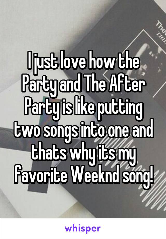 I just love how the Party and The After Party is like putting two songs into one and thats why its my favorite Weeknd song!