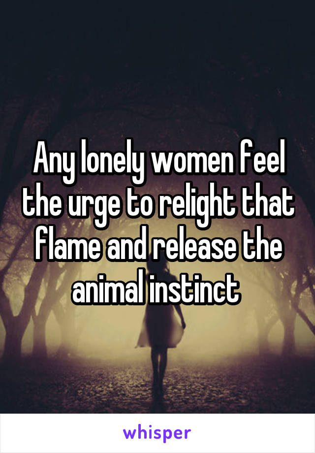 Any lonely women feel the urge to relight that flame and release the animal instinct 