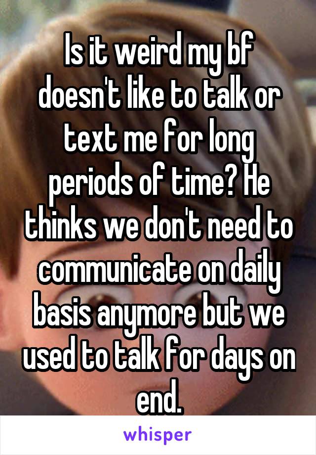 Is it weird my bf doesn't like to talk or text me for long periods of time? He thinks we don't need to communicate on daily basis anymore but we used to talk for days on end.