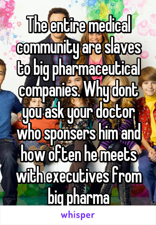 The entire medical community are slaves to big pharmaceutical companies. Why dont you ask your doctor who sponsers him and how often he meets with executives from big pharma