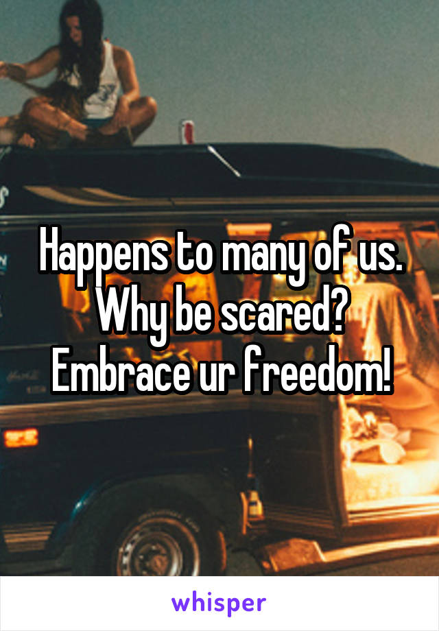 Happens to many of us. Why be scared? Embrace ur freedom!