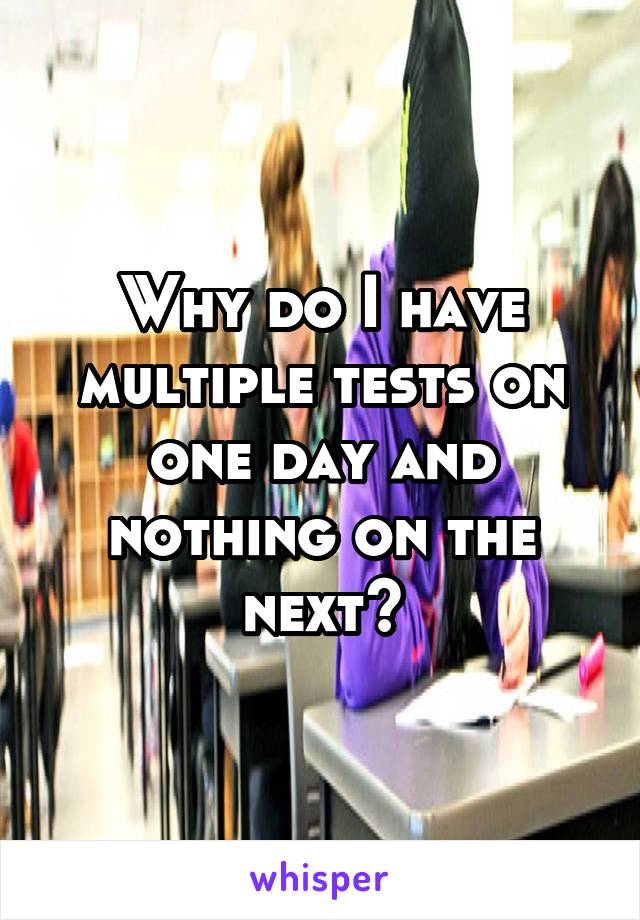 Why do I have multiple tests on one day and nothing on the next?