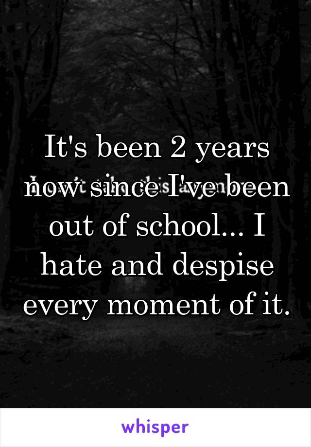 It's been 2 years now since I've been out of school... I hate and despise every moment of it.