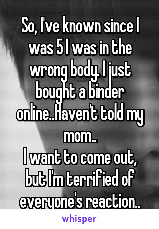 So, I've known since I was 5 I was in the wrong body. I just bought a binder online..Haven't told my mom..
I want to come out, but I'm terrified of everyone's reaction..