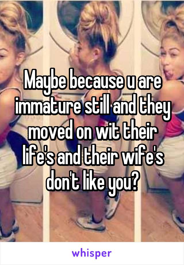 Maybe because u are immature still and they moved on wit their life's and their wife's don't like you?