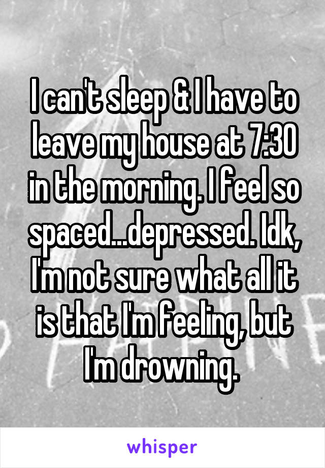 I can't sleep & I have to leave my house at 7:30 in the morning. I feel so spaced...depressed. Idk, I'm not sure what all it is that I'm feeling, but I'm drowning. 