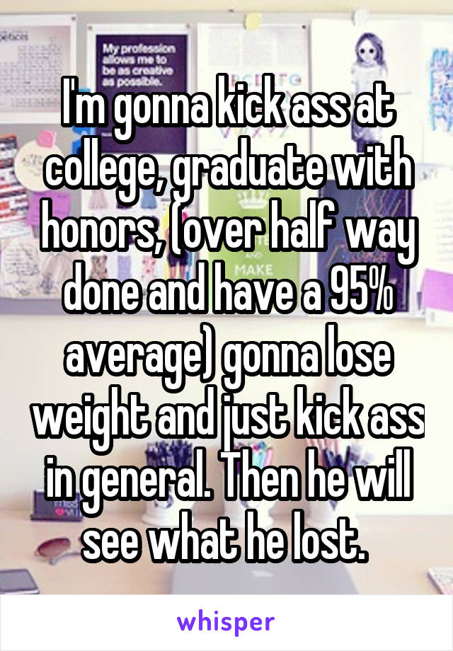 I'm gonna kick ass at college, graduate with honors, (over half way done and have a 95% average) gonna lose weight and just kick ass in general. Then he will see what he lost. 