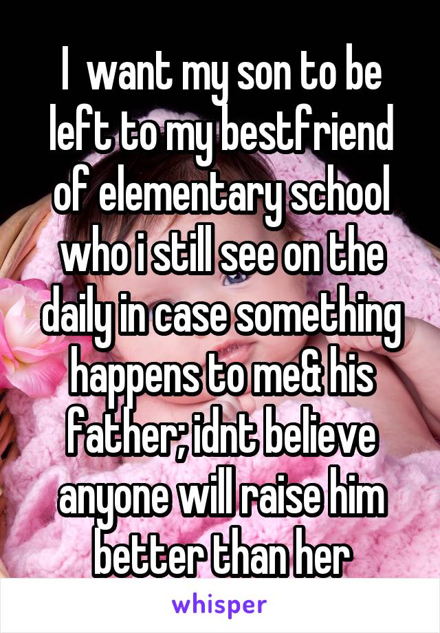 I  want my son to be left to my bestfriend of elementary school who i still see on the daily in case something happens to me& his father; idnt believe anyone will raise him better than her