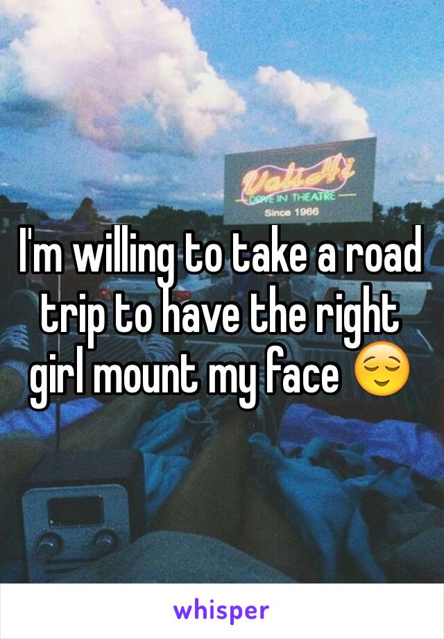 I'm willing to take a road trip to have the right girl mount my face 😌