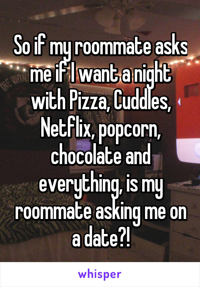 So if my roommate asks me if I want a night with Pizza, Cuddles, Netflix, popcorn, chocolate and everything, is my roommate asking me on a date?!