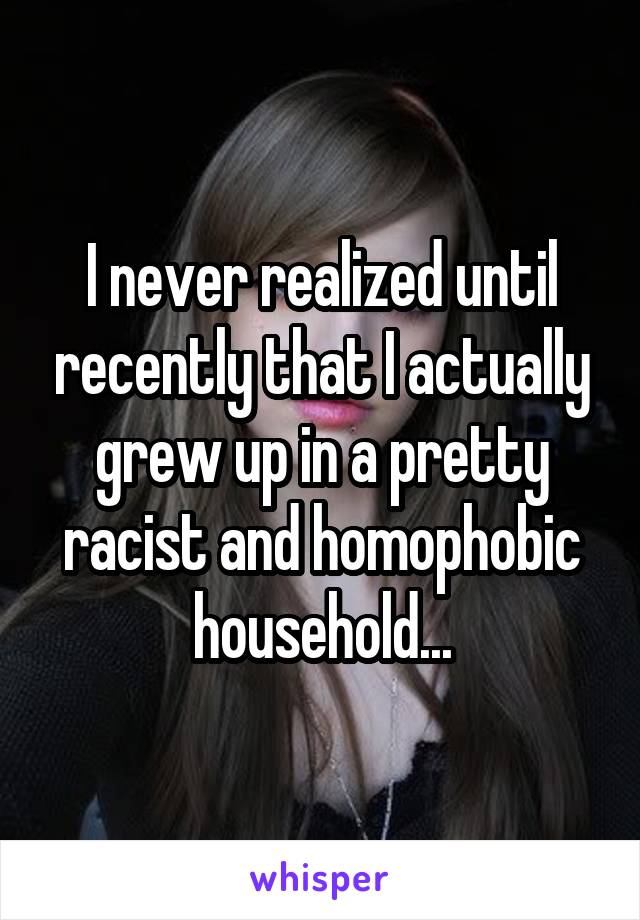 I never realized until recently that I actually grew up in a pretty racist and homophobic household...