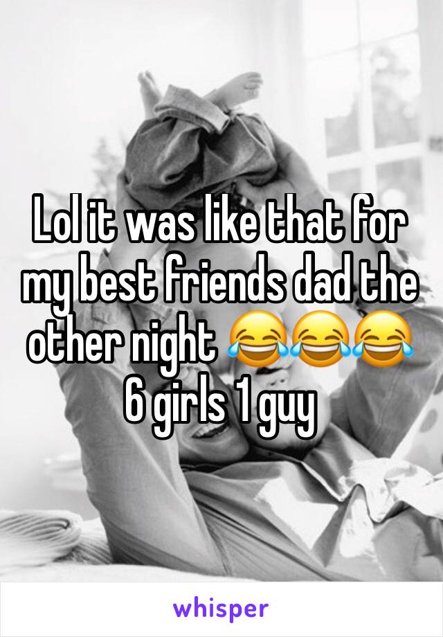 Lol it was like that for my best friends dad the other night 😂😂😂  6 girls 1 guy