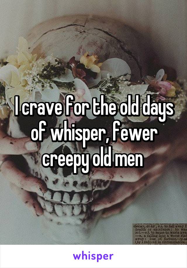 I crave for the old days of whisper, fewer creepy old men 