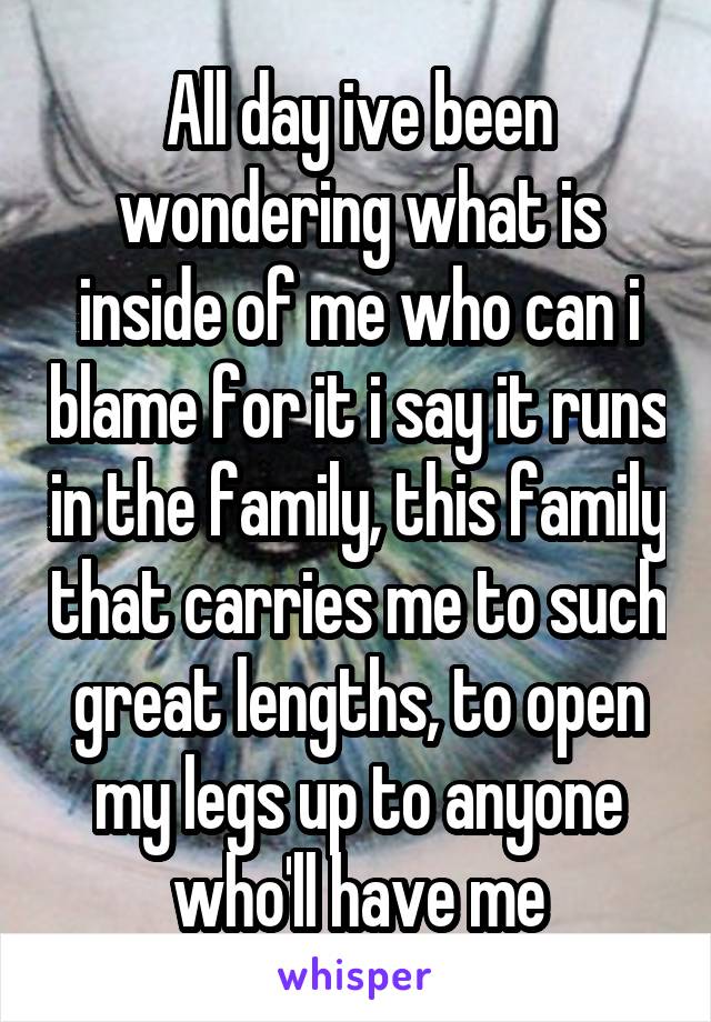 All day ive been wondering what is inside of me who can i blame for it i say it runs in the family, this family that carries me to such great lengths, to open my legs up to anyone who'll have me