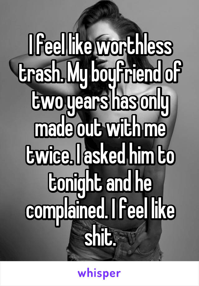 I feel like worthless trash. My boyfriend of two years has only made out with me twice. I asked him to tonight and he complained. I feel like shit.