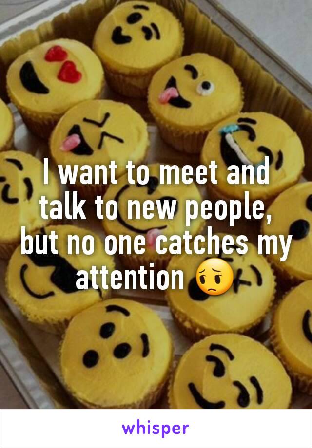 I want to meet and talk to new people, but no one catches my attention 😔