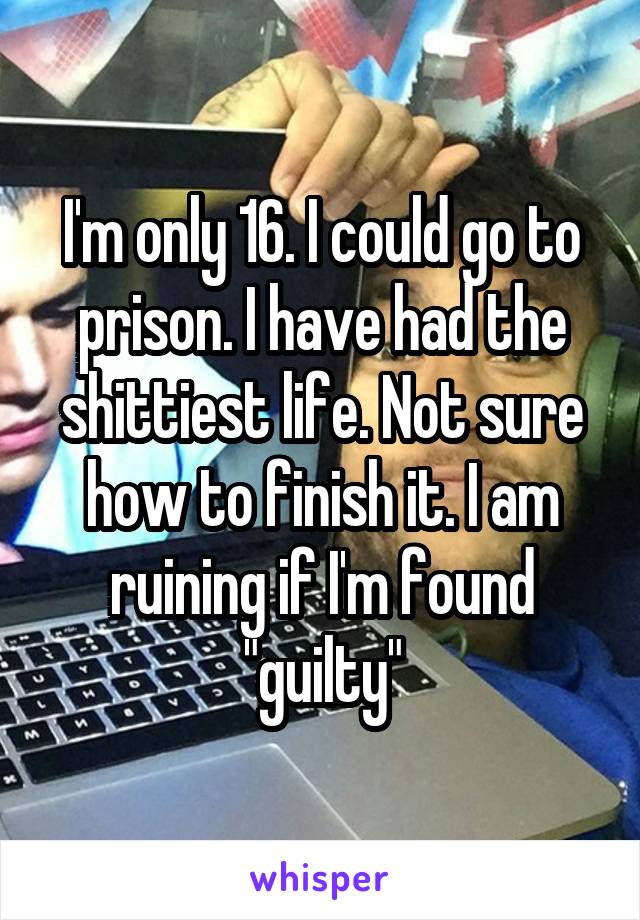 I'm only 16. I could go to prison. I have had the shittiest life. Not sure how to finish it. I am ruining if I'm found "guilty"