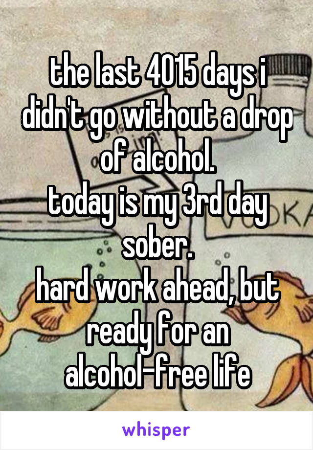 the last 4015 days i didn't go without a drop of alcohol.
today is my 3rd day sober.
hard work ahead, but ready for an alcohol-free life