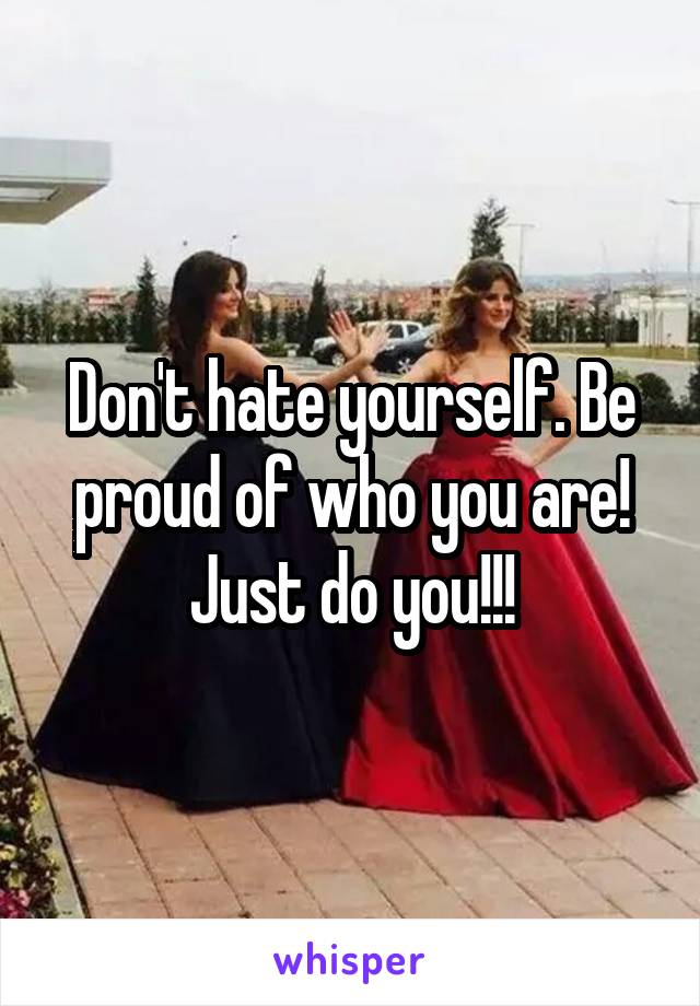 Don't hate yourself. Be proud of who you are! Just do you!!!