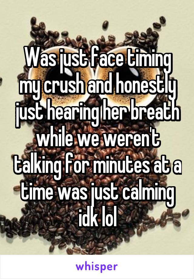 Was just face timing my crush and honestly just hearing her breath while we weren't talking for minutes at a time was just calming idk lol