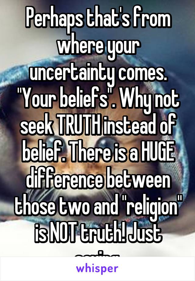 Perhaps that's from where your uncertainty comes. "Your beliefs". Why not seek TRUTH instead of belief. There is a HUGE difference between those two and "religion" is NOT truth! Just saying.