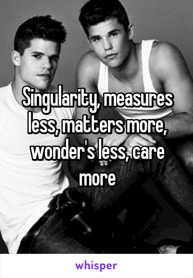 Singularity, measures less, matters more, wonder's less, care more