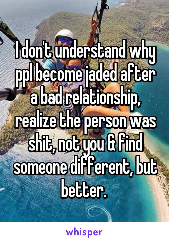 I don't understand why ppl become jaded after a bad relationship, realize the person was shit, not you & find someone different, but better. 