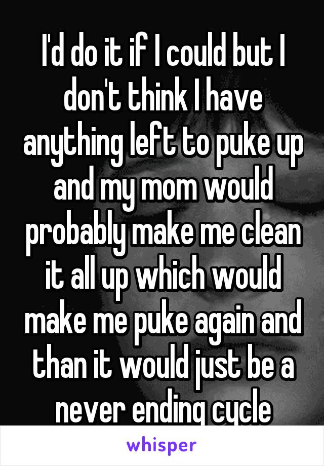 I'd do it if I could but I don't think I have anything left to puke up and my mom would probably make me clean it all up which would make me puke again and than it would just be a never ending cycle