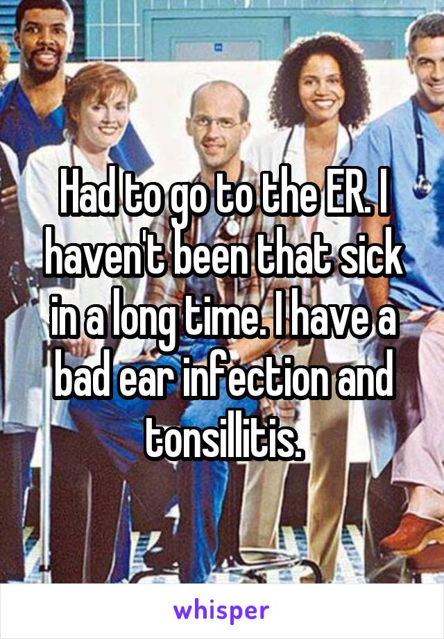 Had to go to the ER. I haven't been that sick in a long time. I have a bad ear infection and tonsillitis.