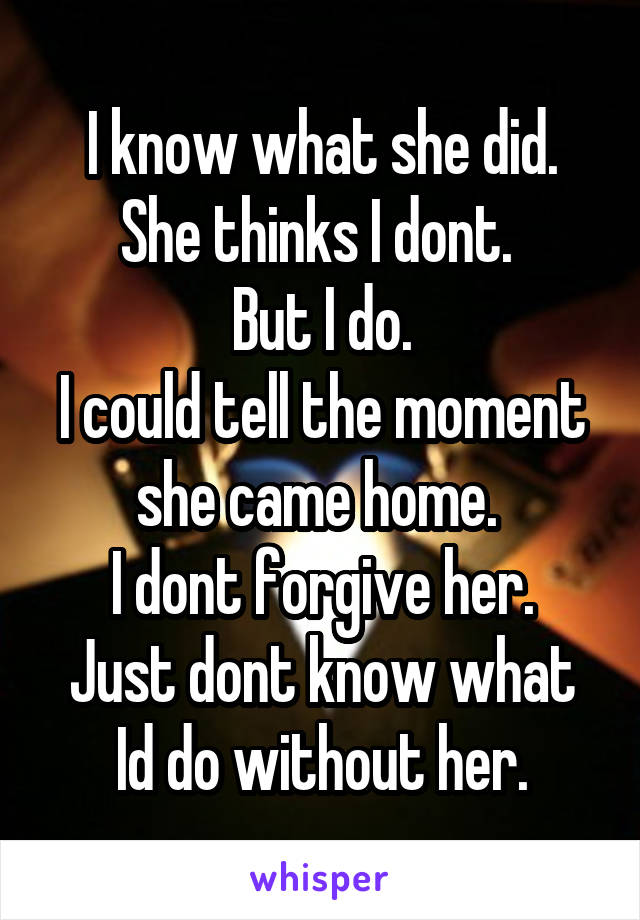 I know what she did. She thinks I dont. 
But I do.
I could tell the moment she came home. 
I dont forgive her.
Just dont know what Id do without her.