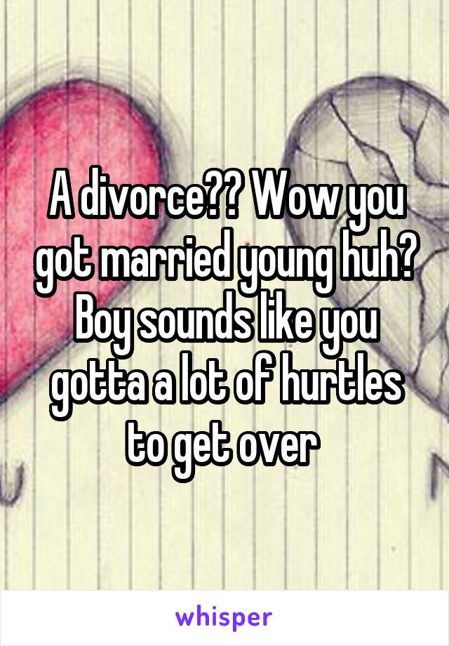 A divorce?? Wow you got married young huh? Boy sounds like you gotta a lot of hurtles to get over 