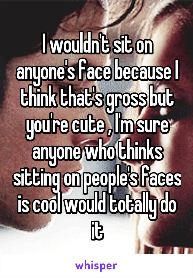 I wouldn't sit on anyone's face because I think that's gross but you're cute , I'm sure anyone who thinks sitting on people's faces is cool would totally do it