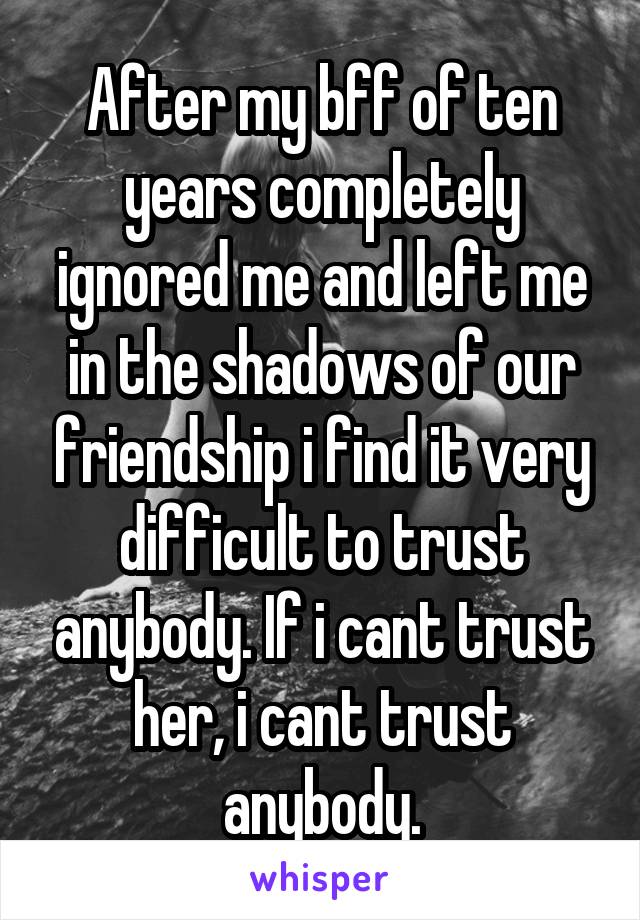 After my bff of ten years completely ignored me and left me in the shadows of our friendship i find it very difficult to trust anybody. If i cant trust her, i cant trust anybody.