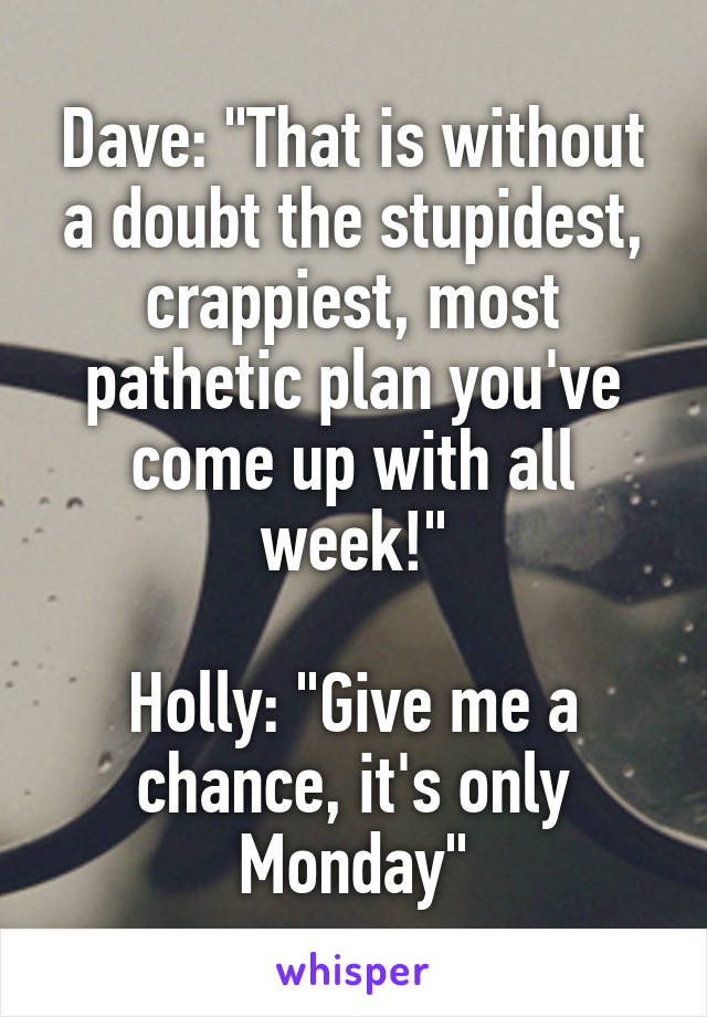 Dave: "That is without a doubt the stupidest, crappiest, most pathetic plan you've come up with all week!"

Holly: "Give me a chance, it's only Monday"