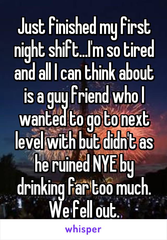 Just finished my first night shift...I'm so tired and all I can think about is a guy friend who I wanted to go to next level with but didn't as he ruined NYE by drinking far too much.
We fell out.